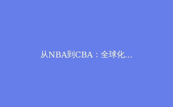 从NBA到CBA：全球化浪潮下中国篮球的变革与挑战 - 2