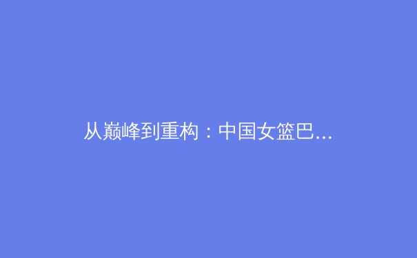 从巅峰到重构：中国女篮巴黎周期战术体系深度解析与未来挑战 - 3