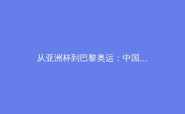 从亚洲杯到巴黎奥运：中国军团竞技格局的深度解构与前瞻